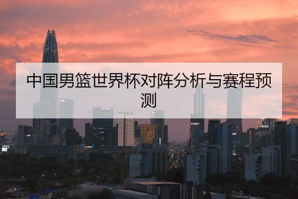 中国男篮世界杯对阵分析与赛程预测